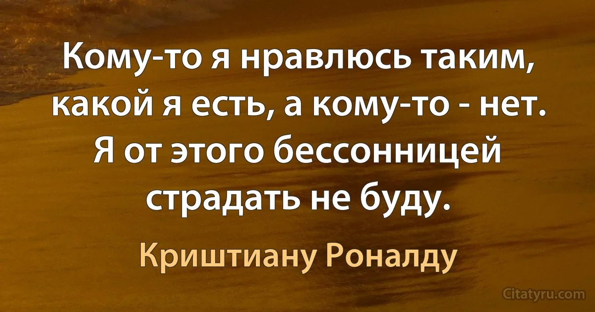 Кому-то я нравлюсь таким, какой я есть, а кому-то - нет. Я от этого бессонницей страдать не буду. (Криштиану Роналду)