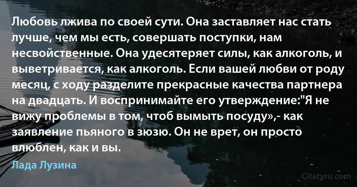 Любовь лжива по своей сути. Она заставляет нас стать лучше, чем мы есть, совершать поступки, нам несвойственные. Она удесятеряет силы, как алкоголь, и выветривается, как алкоголь. Если вашей любви от роду месяц, с ходу разделите прекрасные качества партнера на двадцать. И воспринимайте его утверждение:"Я не вижу проблемы в том, чтоб вымыть посуду»,- как заявление пьяного в зюзю. Он не врет, он просто влюблен, как и вы. (Лада Лузина)