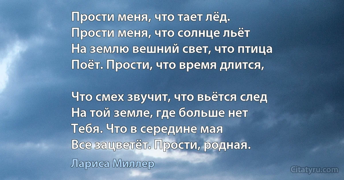 Прости меня, что тает лёд.
Прости меня, что солнце льёт
На землю вешний свет, что птица
Поёт. Прости, что время длится,

Что смех звучит, что вьётся след
На той земле, где больше нет
Тебя. Что в середине мая
Все зацветёт. Прости, родная. (Лариса Миллер)