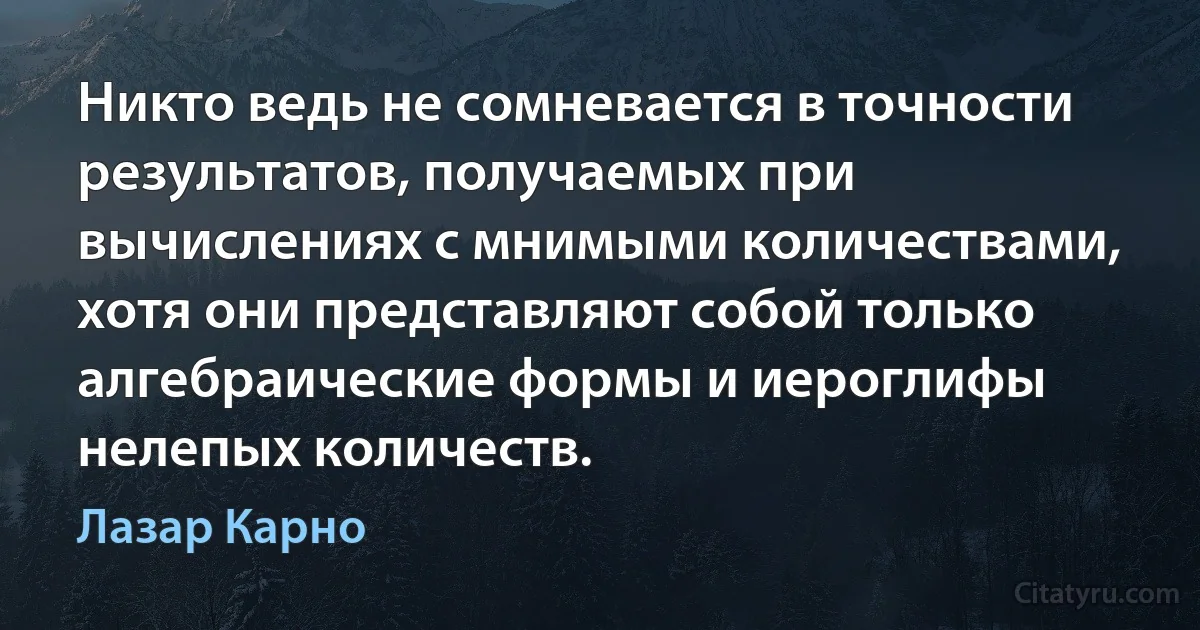 Никто ведь не сомневается в точности результатов, получаемых при вычислениях с мнимыми количествами, хотя они представляют собой только алгебраические формы и иероглифы нелепых количеств. (Лазар Карно)