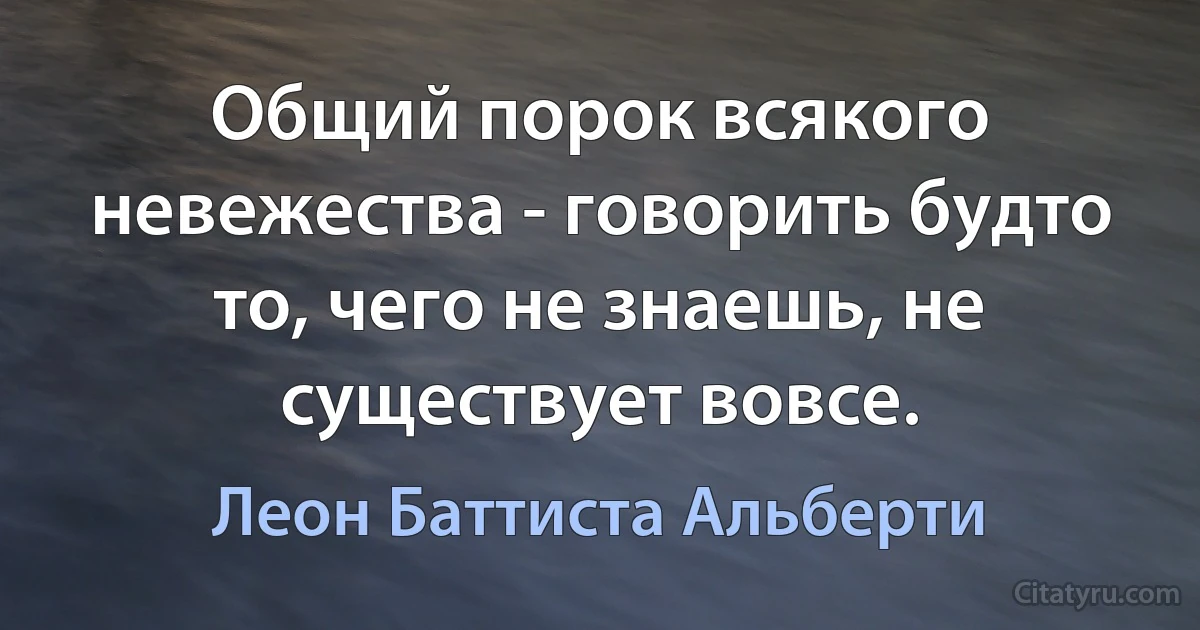 Общий порок всякого невежества - говорить будто то, чего не знаешь, не существует вовсе. (Леон Баттиста Альберти)