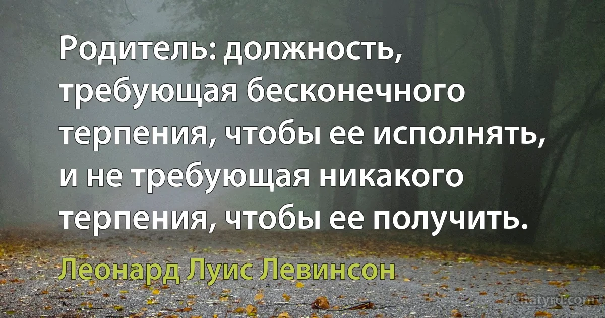 Родитель: должность, требующая бесконечного терпения, чтобы ее исполнять, и не требующая никакого терпения, чтобы ее получить. (Леонард Луис Левинсон)