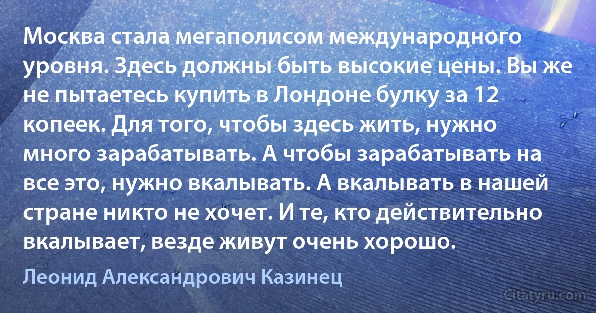 Москва стала мегаполисом международного уровня. Здесь должны быть высокие цены. Вы же не пытаетесь купить в Лондоне булку за 12 копеек. Для того, чтобы здесь жить, нужно много зарабатывать. А чтобы зарабатывать на все это, нужно вкалывать. А вкалывать в нашей стране никто не хочет. И те, кто действительно вкалывает, везде живут очень хорошо. (Леонид Александрович Казинец)