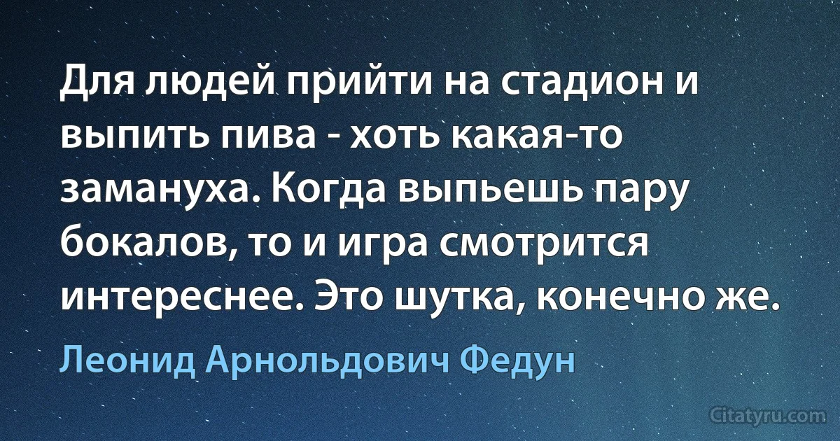 Для людей прийти на стадион и выпить пива - хоть какая-то замануха. Когда выпьешь пару бокалов, то и игра смотрится интереснее. Это шутка, конечно же. (Леонид Арнольдович Федун)