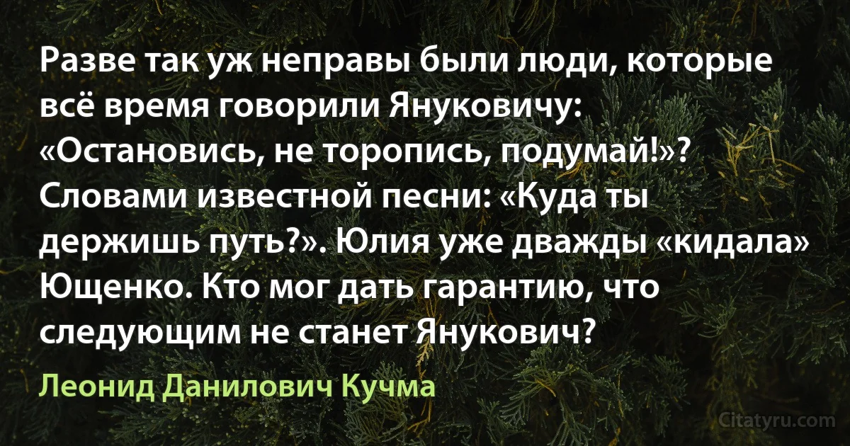 Разве так уж неправы были люди, которые всё время говорили Януковичу: «Остановись, не торопись, подумай!»? Словами известной песни: «Куда ты держишь путь?». Юлия уже дважды «кидала» Ющенко. Кто мог дать гарантию, что следующим не станет Янукович? (Леонид Данилович Кучма)