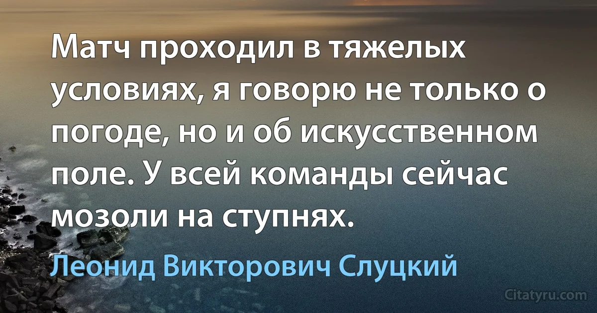 Матч проходил в тяжелых условиях, я говорю не только о погоде, но и об искусственном поле. У всей команды сейчас мозоли на ступнях. (Леонид Викторович Слуцкий)