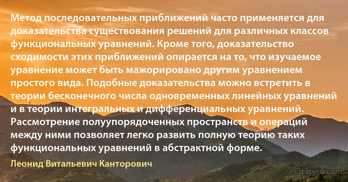 Метод последовательных приближений часто применяется для доказательства существования решений для различных классов функциональных уравнений. Кроме того, доказательство сходимости этих приближений опирается на то, что изучаемое уравнение может быть мажорировано другим уравнением простого вида. Подобные доказательства можно встретить в теории бесконечного числа одновременных линейных уравнений и в теории интегральных и дифференциальных уравнений. Рассмотрение полуупорядоченных пространств и операций между ними позволяет легко развить полную теорию таких функциональных уравнений в абстрактной форме. (Леонид Витальевич Канторович)