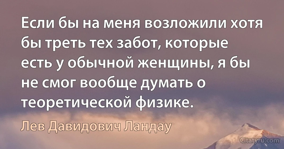 Если бы на меня возложили хотя бы треть тех забот, которые есть у обычной женщины, я бы не смог вообще думать о теоретической физике. (Лев Давидович Ландау)