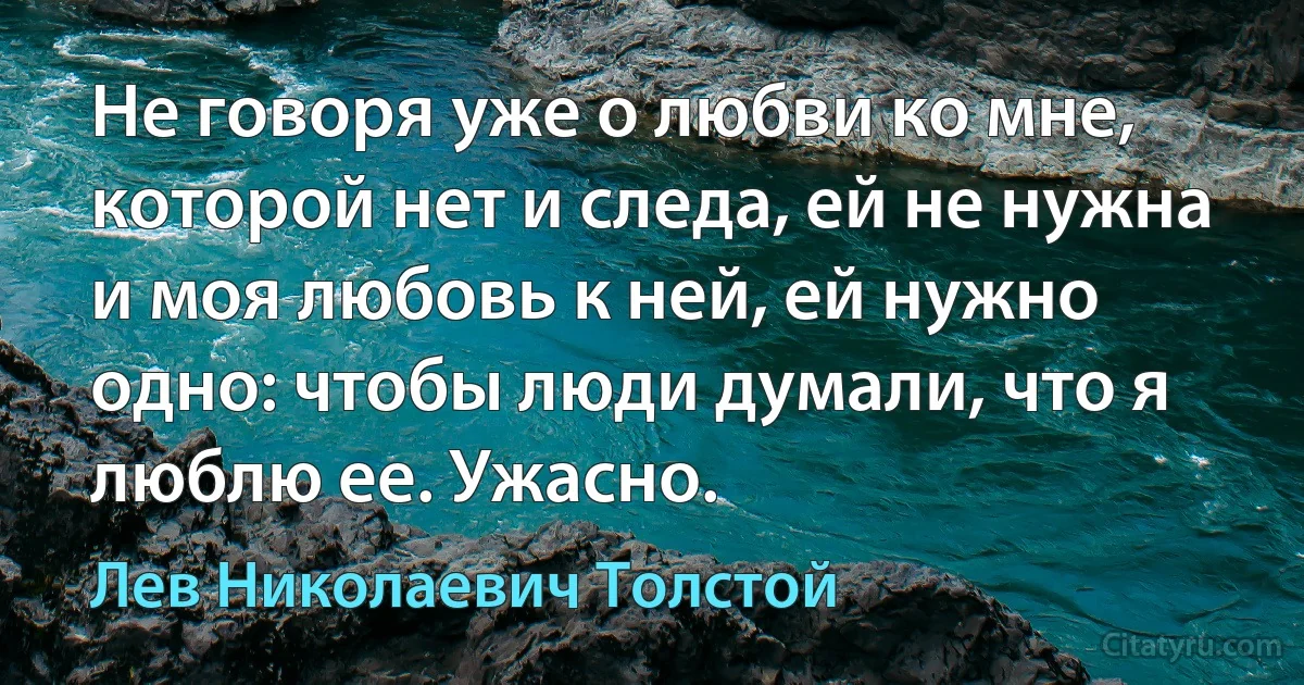 Не говоря уже о любви ко мне, которой нет и следа, ей не нужна и моя любовь к ней, ей нужно одно: чтобы люди думали, что я люблю ее. Ужасно. (Лев Николаевич Толстой)