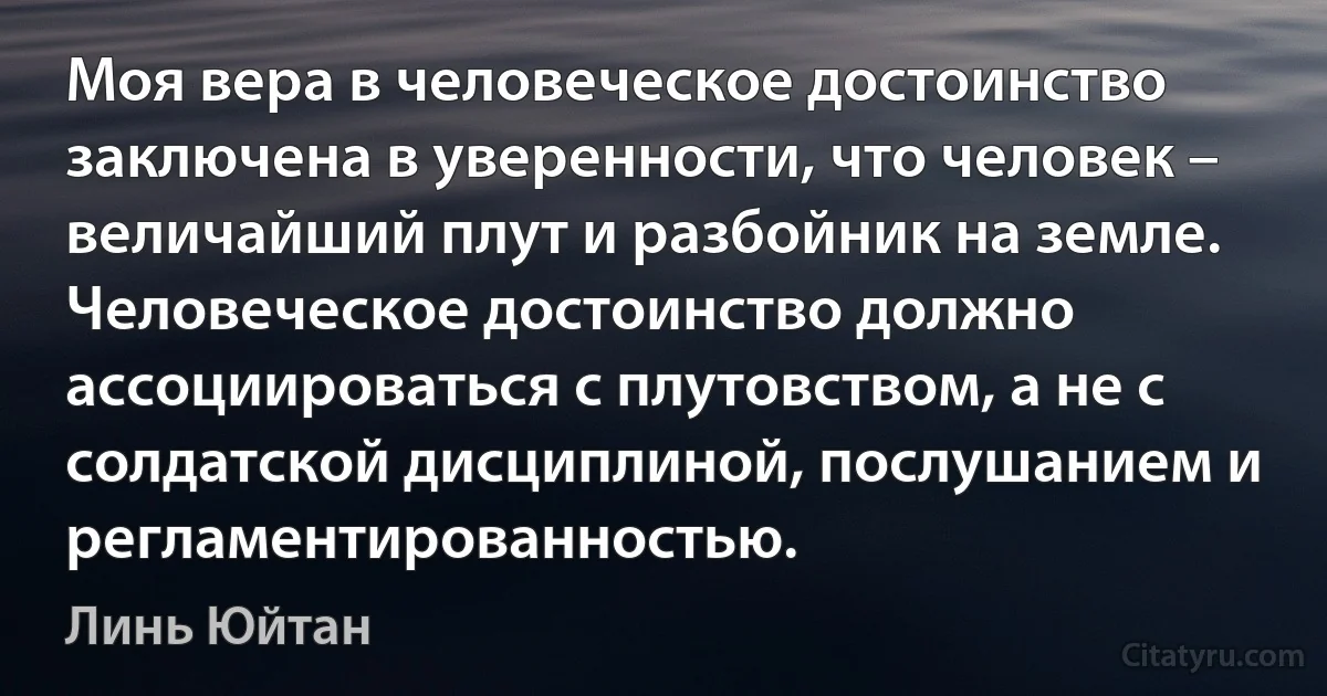 Моя вера в человеческое достоинство заключена в уверенности, что человек – величайший плут и разбойник на земле. Человеческое достоинство должно ассоциироваться с плутовством, а не с солдатской дисциплиной, послушанием и регламентированностью. (Линь Юйтан)