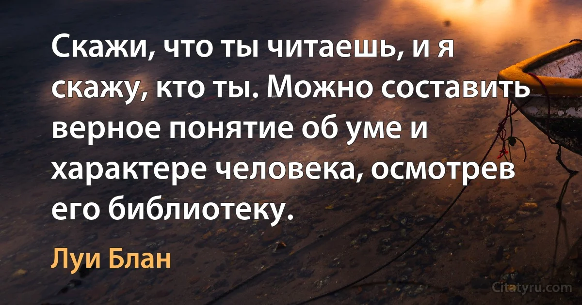 Скажи, что ты читаешь, и я скажу, кто ты. Можно составить верное понятие об уме и характере человека, осмотрев его библиотеку. (Луи Блан)