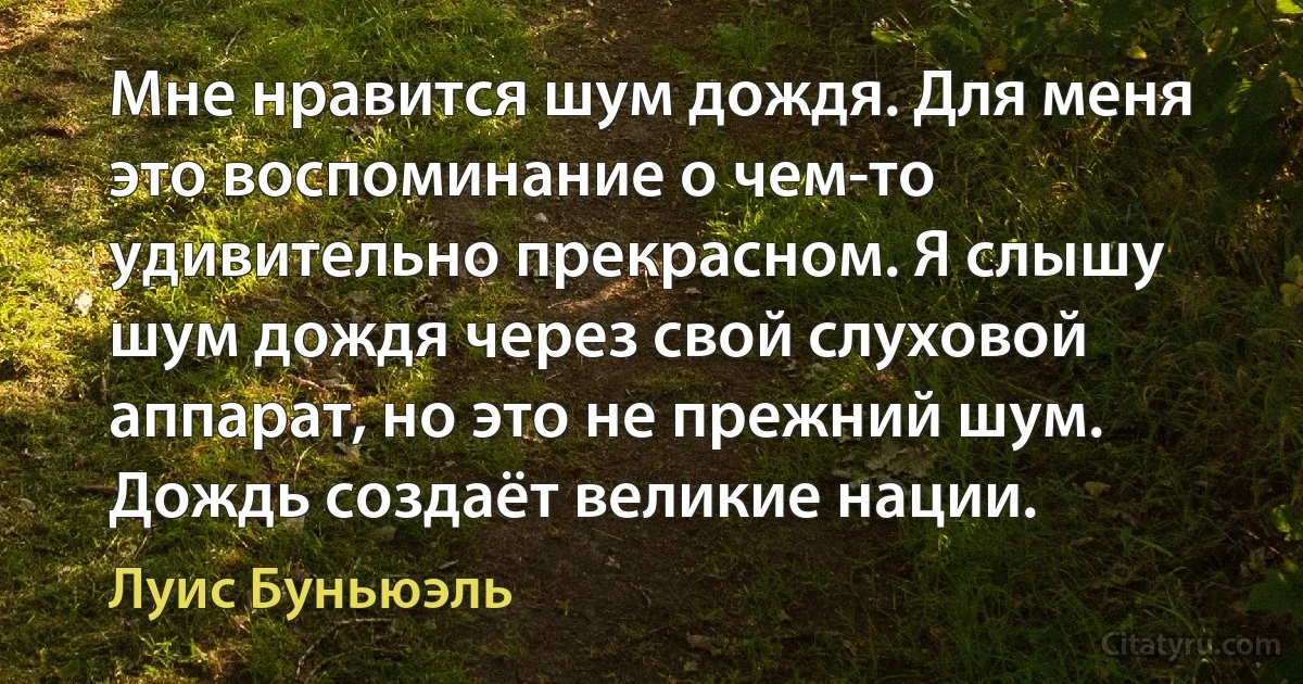 Мне нравится шум дождя. Для меня это воспоминание о чем-то удивительно прекрасном. Я слышу шум дождя через свой слуховой аппарат, но это не прежний шум. Дождь создаёт великие нации. (Луис Буньюэль)