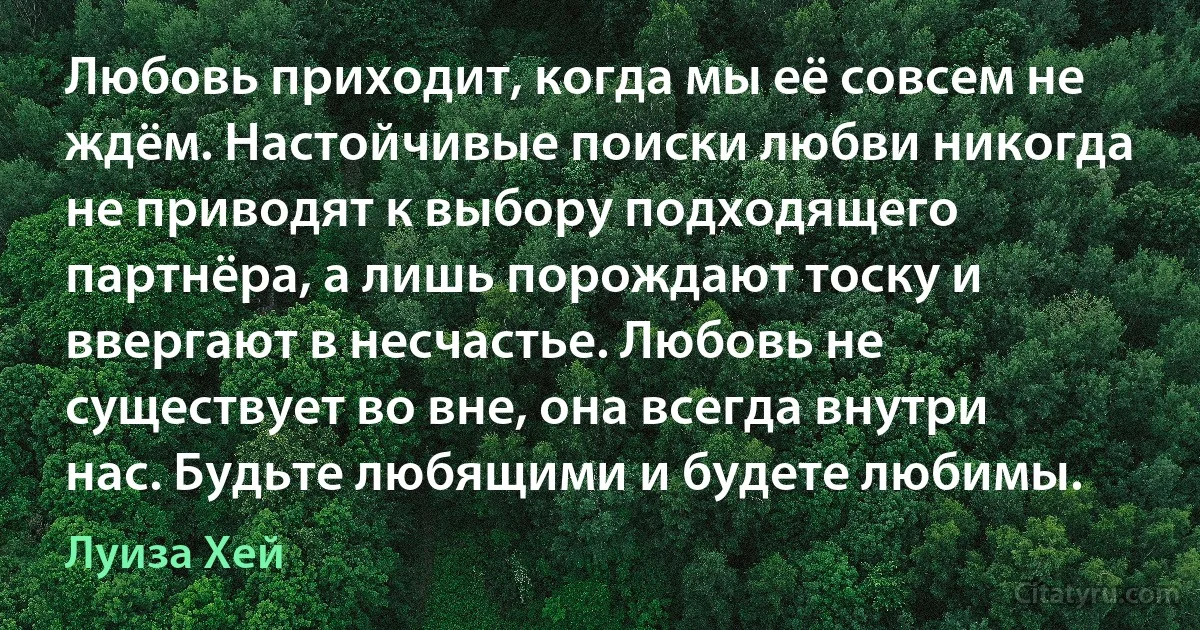 Любовь приходит, когда мы её совсем не ждём. Настойчивые поиски любви никогда не приводят к выбору подходящего партнёра, а лишь порождают тоску и ввергают в несчастье. Любовь не существует во вне, она всегда внутри нас. Будьте любящими и будете любимы. (Луиза Хей)