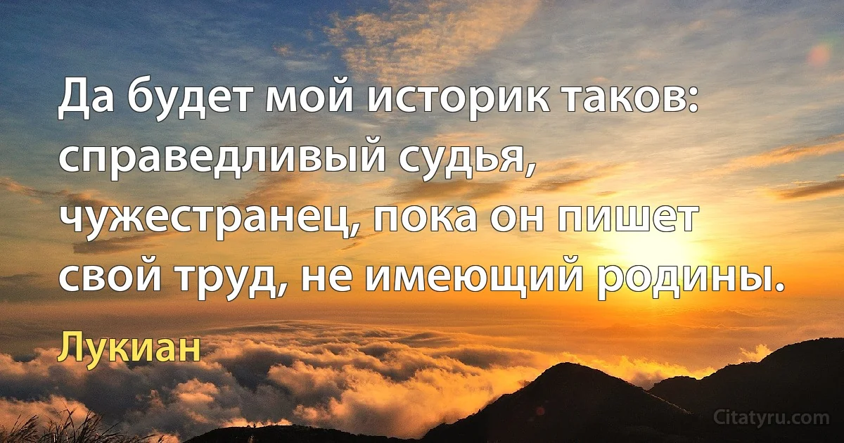 Да будет мой историк таков: справедливый судья, чужестранец, пока он пишет свой труд, не имеющий родины. (Лукиан)