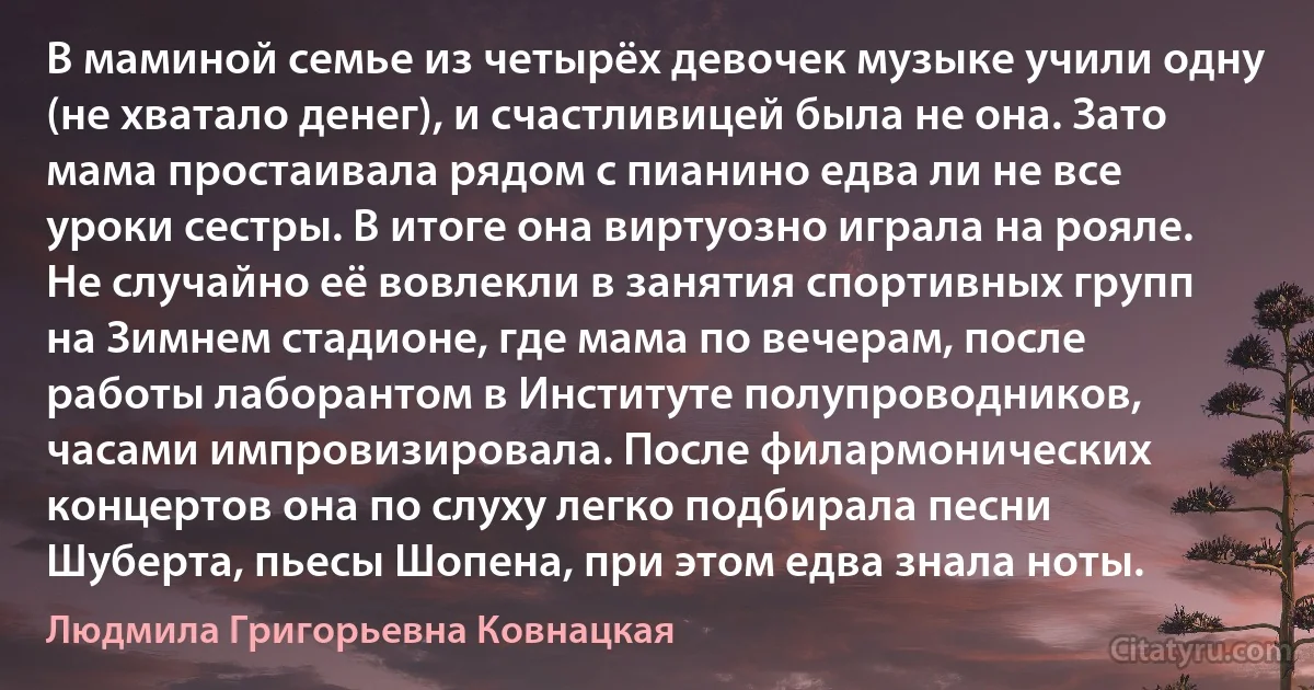 В маминой семье из четырёх девочек музыке учили одну (не хватало денег), и счастливицей была не она. Зато мама простаивала рядом с пианино едва ли не все уроки сестры. В итоге она виртуозно играла на рояле. Не случайно её вовлекли в занятия спортивных групп на Зимнем стадионе, где мама по вечерам, после работы лаборантом в Институте полупроводников, часами импровизировала. После филармонических концертов она по слуху легко подбирала песни Шуберта, пьесы Шопена, при этом едва знала ноты. (Людмила Григорьевна Ковнацкая)