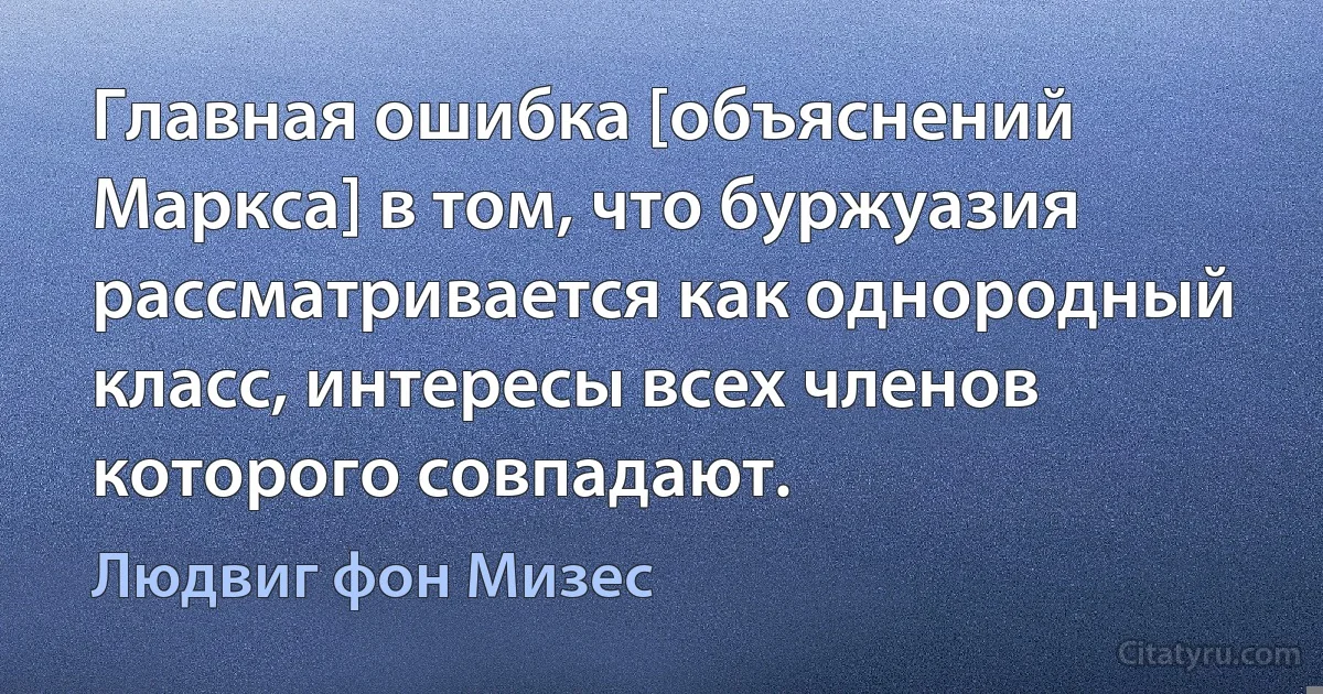 Главная ошибка [объяснений Маркса] в том, что буржуазия рассматривается как однородный класс, интересы всех членов которого совпадают. (Людвиг фон Мизес)