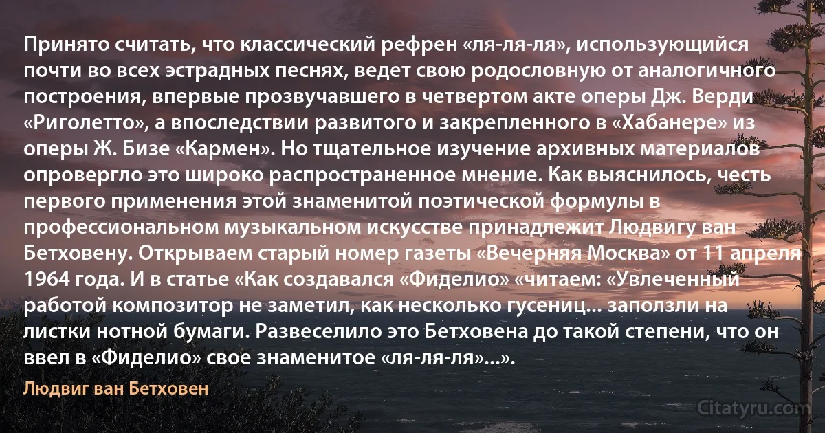 Принято считать, что классический рефрен «ля-ля-ля», использующийся почти во всех эстрадных песнях, ведет свою родословную от аналогичного построения, впервые прозвучавшего в четвертом акте оперы Дж. Верди «Риголетто», а впоследствии развитого и закрепленного в «Хабанере» из оперы Ж. Бизе «Кармен». Но тщательное изучение архивных материалов опровергло это широко распространенное мнение. Как выяснилось, честь первого применения этой знаменитой поэтической формулы в профессиональном музыкальном искусстве принадлежит Людвигу ван Бетховену. Открываем старый номер газеты «Вечерняя Москва» от 11 апреля 1964 года. И в статье «Как создавался «Фиделио» «читаем: «Увлеченный работой композитор не заметил, как несколько гусениц... заползли на листки нотной бумаги. Развеселило это Бетховена до такой степени, что он ввел в «Фиделио» свое знаменитое «ля-ля-ля»...». (Людвиг ван Бетховен)