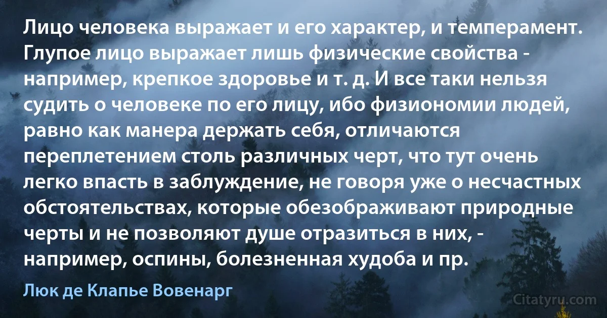 Лицо человека выражает и его характер, и темперамент. Глупое лицо выражает лишь физические свойства - например, крепкое здоровье и т. д. И все таки нельзя судить о человеке по его лицу, ибо физиономии людей, равно как манера держать себя, отличаются переплетением столь различных черт, что тут очень легко впасть в заблуждение, не говоря уже о несчастных обстоятельствах, которые обезображивают природные черты и не позволяют душе отразиться в них, - например, оспины, болезненная худоба и пр. (Люк де Клапье Вовенарг)