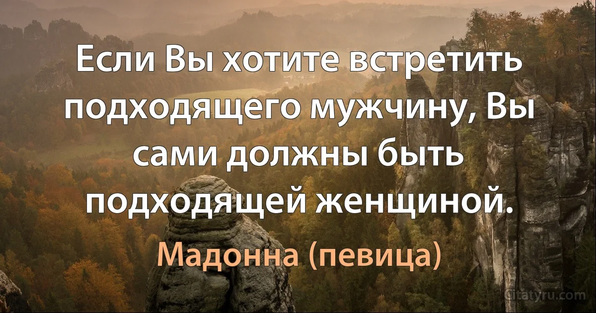 Если Вы хотите встретить подходящего мужчину, Вы сами должны быть подходящей женщиной. (Мадонна (певица))