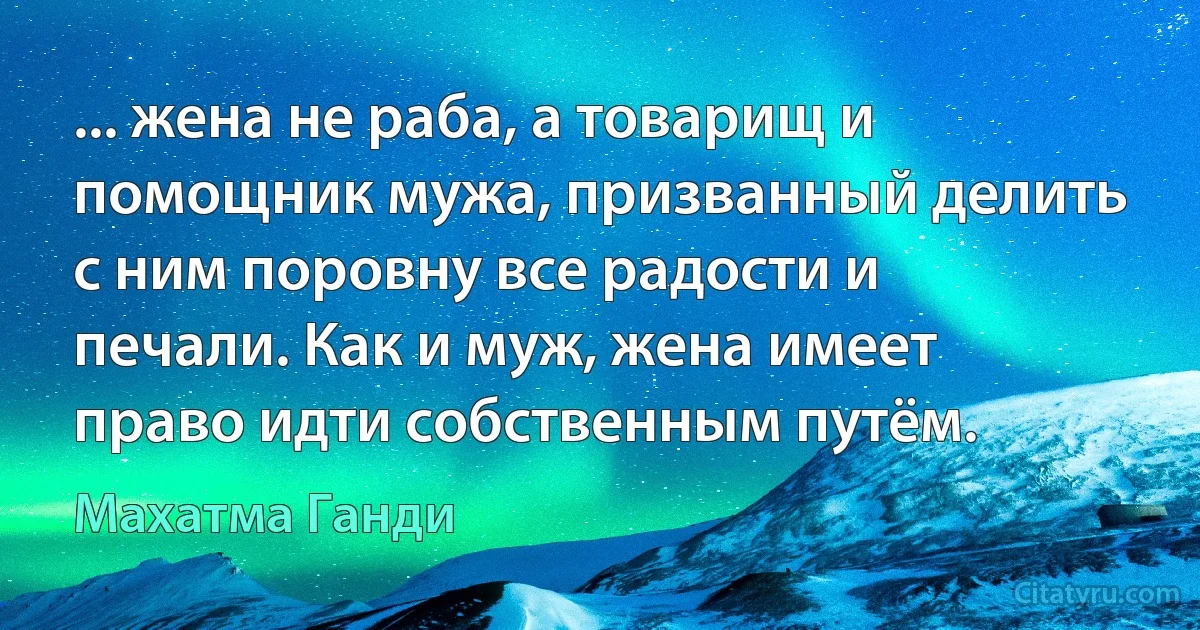 ... жена не раба, а товарищ и помощник мужа, призванный делить с ним поровну все радости и печали. Как и муж, жена имеет право идти собственным путём. (Махатма Ганди)