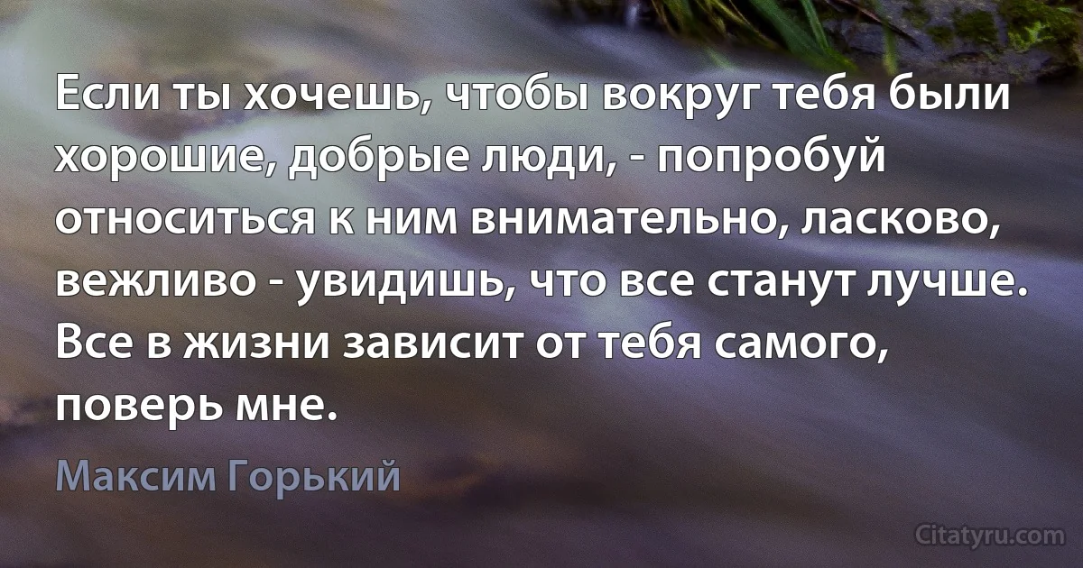 Если ты хочешь, чтобы вокруг тебя были хорошие, добрые люди, - попробуй относиться к ним внимательно, ласково, вежливо - увидишь, что все станут лучше. Все в жизни зависит от тебя самого, поверь мне. (Максим Горький)