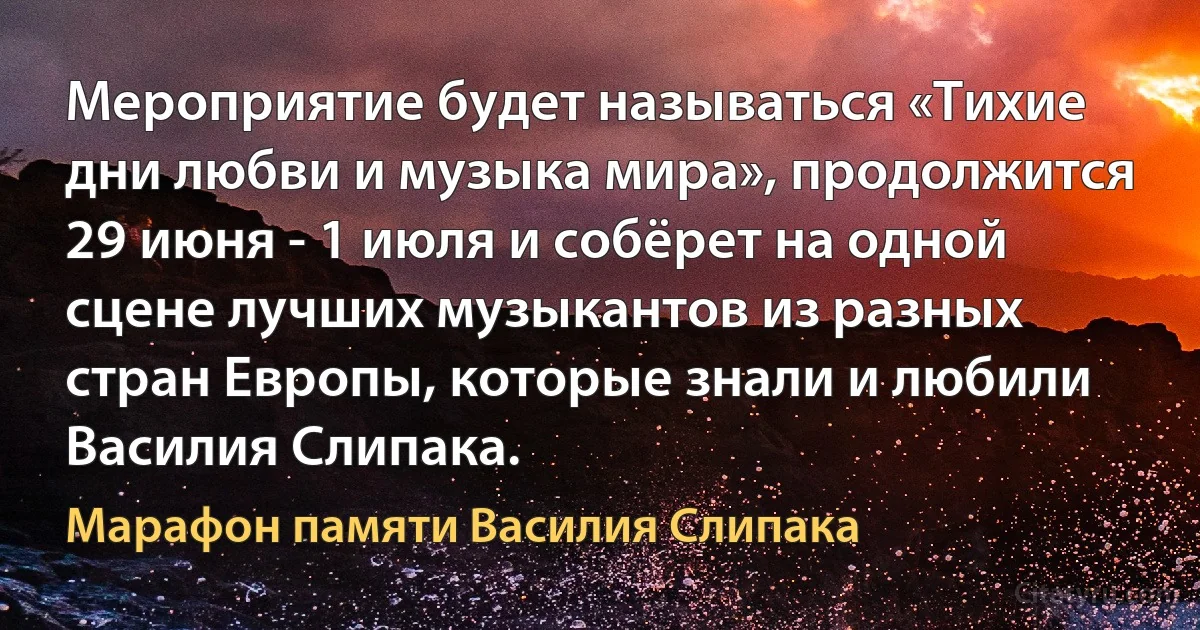 Мероприятие будет называться «Тихие дни любви и музыка мира», продолжится 29 июня - 1 июля и собёрет на одной сцене лучших музыкантов из разных стран Европы, которые знали и любили Василия Слипака. (Марафон памяти Василия Слипака)