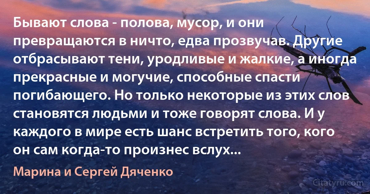 Бывают слова - полова, мусор, и они превращаются в ничто, едва прозвучав. Другие отбрасывают тени, уродливые и жалкие, а иногда прекрасные и могучие, способные спасти погибающего. Но только некоторые из этих слов становятся людьми и тоже говорят слова. И у каждого в мире есть шанс встретить того, кого он сам когда-то произнес вслух... (Марина и Сергей Дяченко)