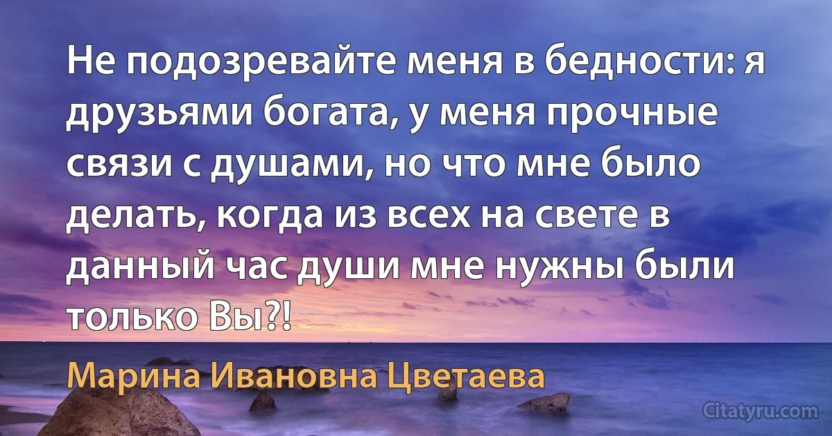 Не подозревайте меня в бедности: я друзьями богата, у меня прочные связи с душами, но что мне было делать, когда из всех на свете в данный час души мне нужны были только Вы?! (Марина Ивановна Цветаева)