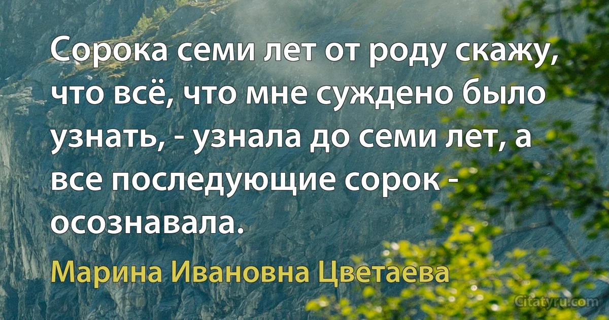 Сорока семи лет от роду скажу, что всё, что мне суждено было узнать, - узнала до семи лет, а все последующие сорок - осознавала. (Марина Ивановна Цветаева)