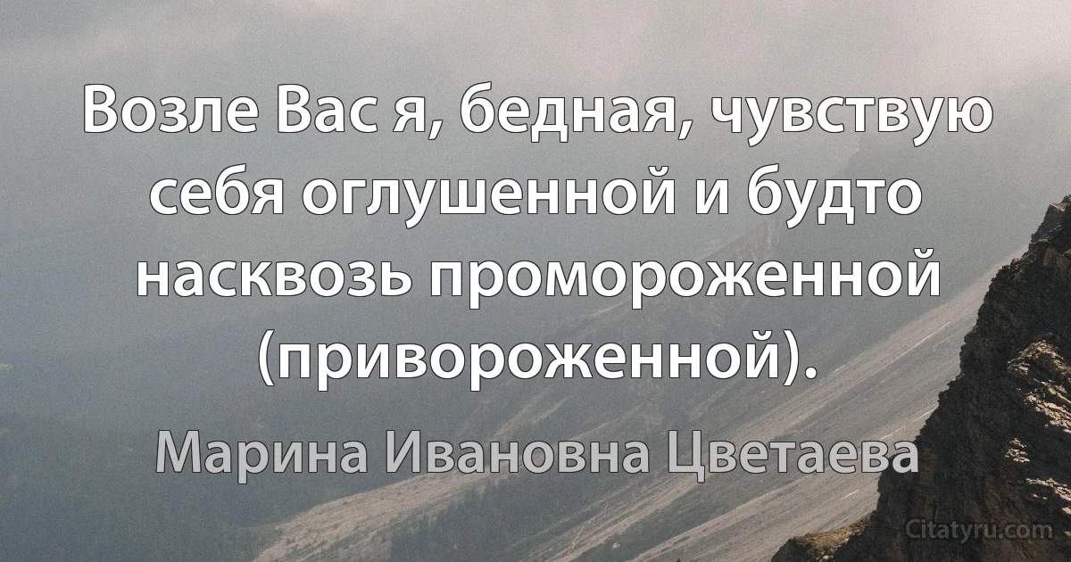 Возле Вас я, бедная, чувствую себя оглушенной и будто насквозь промороженной (привороженной). (Марина Ивановна Цветаева)