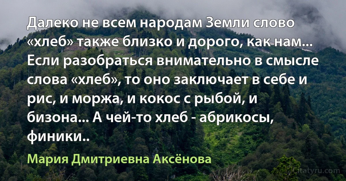 Далеко не всем народам Земли слово «хлеб» также близко и дорого, как нам... Если разобраться внимательно в смысле слова «хлеб», то оно заключает в себе и рис, и моржа, и кокос с рыбой, и бизона... А чей-то хлеб - абрикосы, финики.. (Мария Дмитриевна Аксёнова)