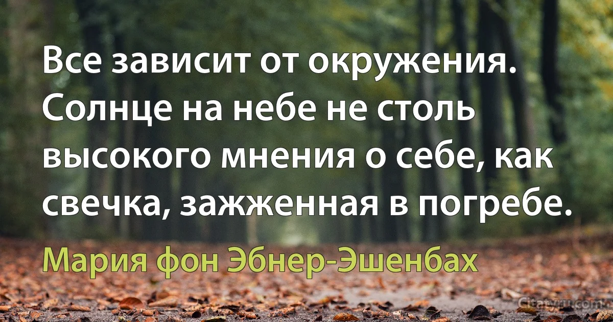 Все зависит от окружения. Солнце на небе не столь высокого мнения о себе, как свечка, зажженная в погребе. (Мария фон Эбнер-Эшенбах)