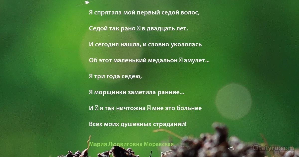 Я спрятала мой первый седой волос,

Седой так рано ― в двадцать лет.

И сегодня нашла, и словно укололась

Об этот маленький медальон ― амулет...

Я три года седею,

Я морщинки заметила ранние...

И ― я так ничтожна ― мне это больнее

Всех моих душевных страданий! (Мария Людвиговна Моравская)