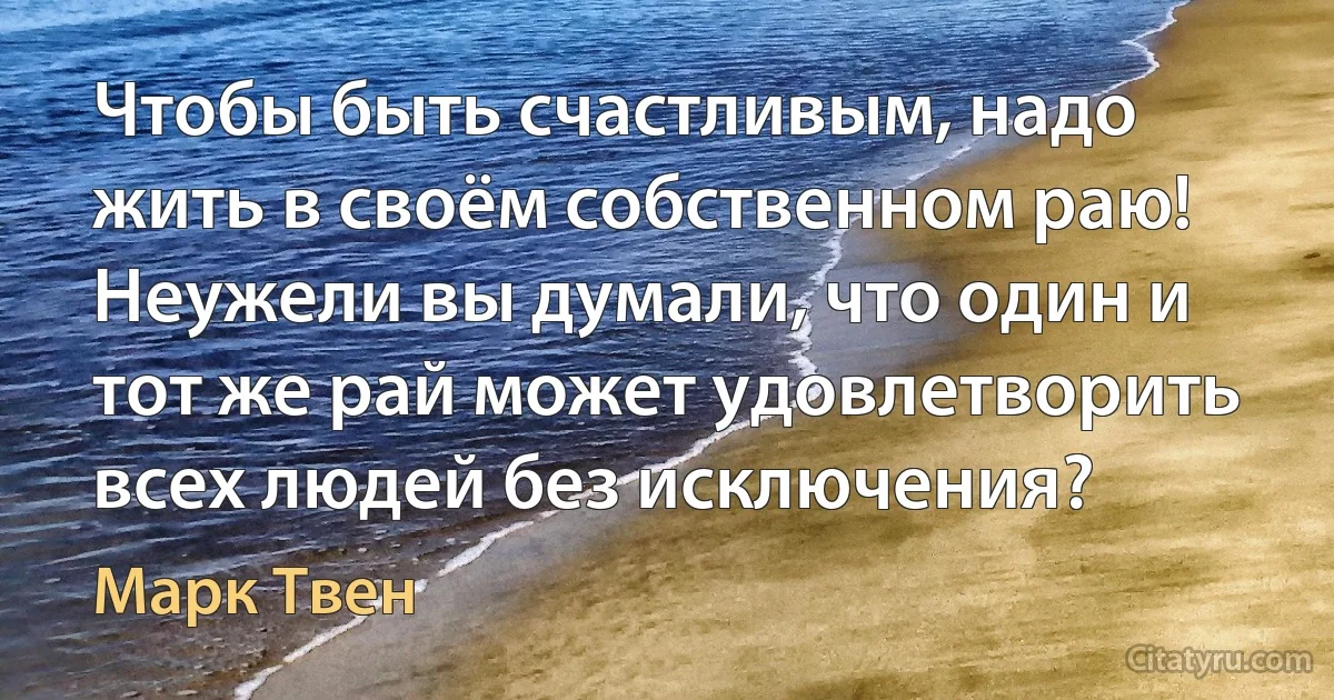 Чтобы быть счастливым, надо жить в своём собственном раю! Неужели вы думали, что один и тот же рай может удовлетворить всех людей без исключения? (Марк Твен)