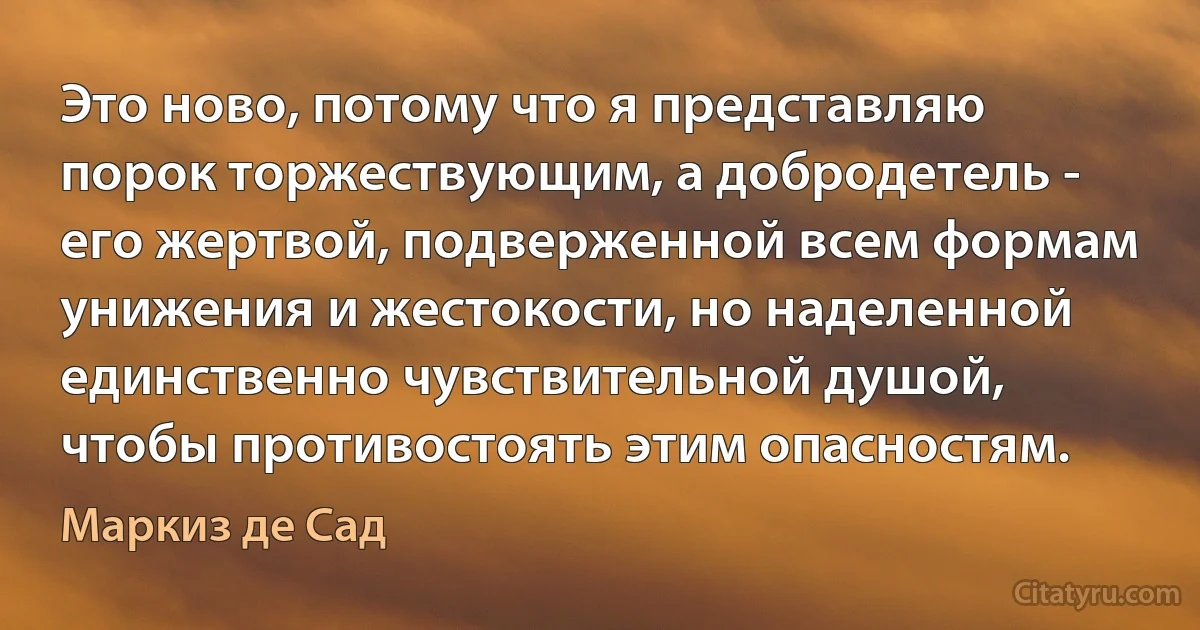 Это ново, потому что я представляю порок торжествующим, а добродетель - его жертвой, подверженной всем формам унижения и жестокости, но наделенной единственно чувствительной душой, чтобы противостоять этим опасностям. (Маркиз де Сад)