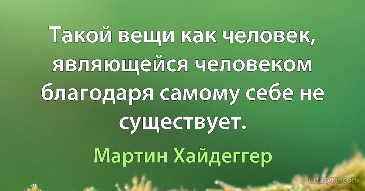 Такой вещи как человек, являющейся человеком благодаря самому себе не существует. (Мартин Хайдеггер)