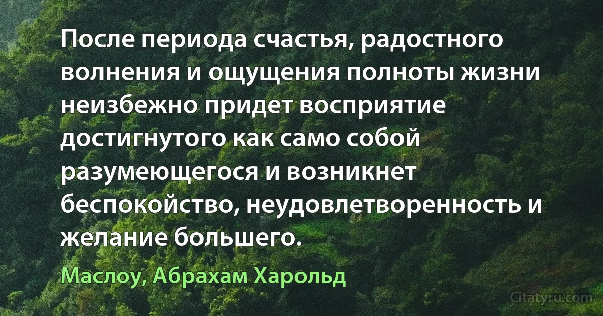 После периода счастья, радостного волнения и ощущения полноты жизни неизбежно придет восприятие достигнутого как само собой разумеющегося и возникнет беспокойство, неудовлетворенность и желание большего. (Маслоу, Абрахам Харольд)