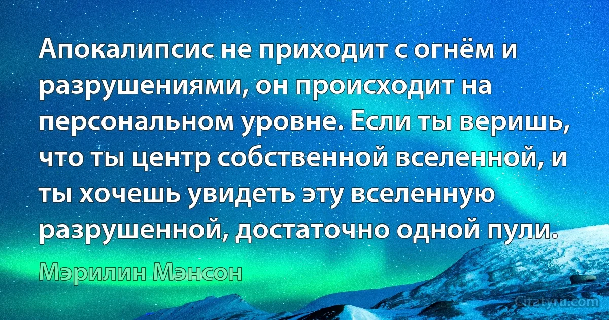 Апокалипсис не приходит с огнём и разрушениями, он происходит на персональном уровне. Если ты веришь, что ты центр собственной вселенной, и ты хочешь увидеть эту вселенную разрушенной, достаточно одной пули. (Мэрилин Мэнсон)