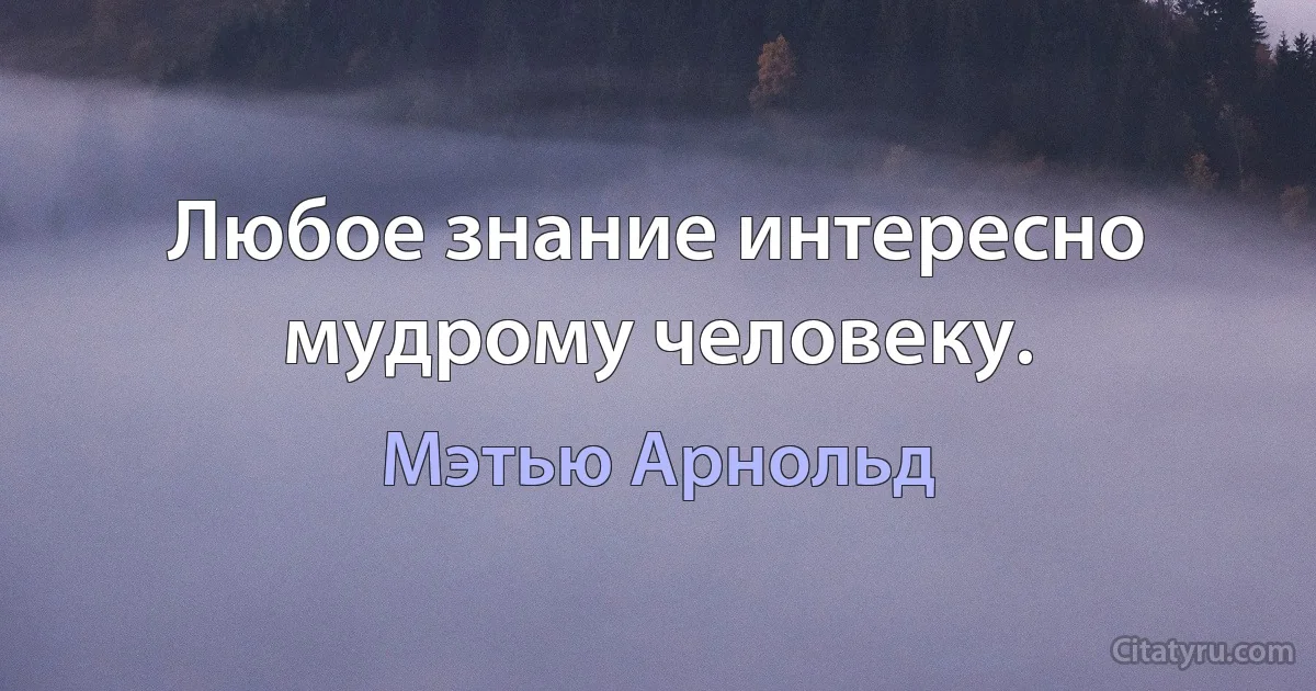 Любое знание интересно мудрому человеку. (Мэтью Арнольд)