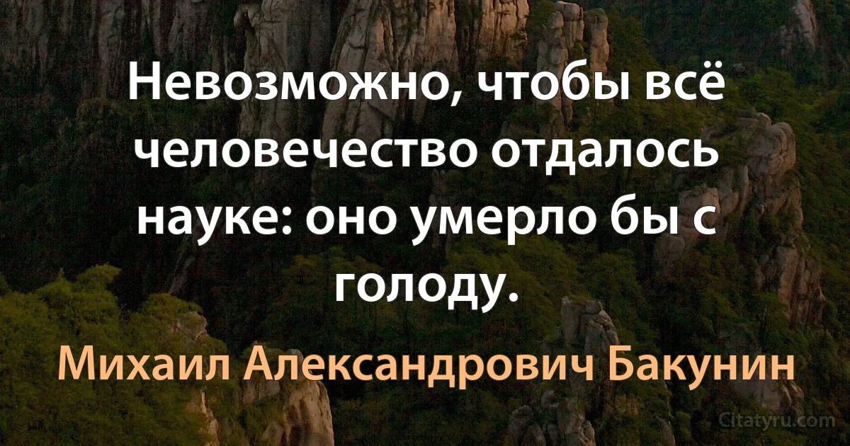 Невозможно, чтобы всё человечество отдалось науке: оно умерло бы с голоду. (Михаил Александрович Бакунин)