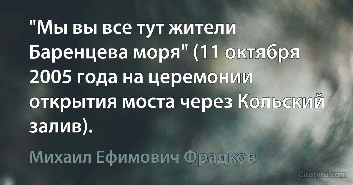 "Мы вы все тут жители Баренцева моря" (11 октября 2005 года на церемонии открытия моста через Кольский залив). (Михаил Ефимович Фрадков)