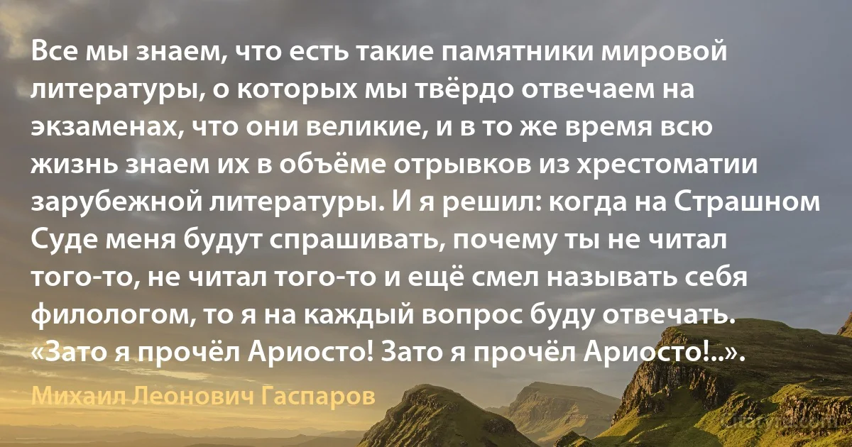 Все мы знаем, что есть такие памятники мировой литературы, о которых мы твёрдо отвечаем на экзаменах, что они великие, и в то же время всю жизнь знаем их в объёме отрывков из хрестоматии зарубежной литературы. И я решил: когда на Страшном Суде меня будут спрашивать, почему ты не читал того-то, не читал того-то и ещё смел называть себя филологом, то я на каждый вопрос буду отвечать. «Зато я прочёл Ариосто! Зато я прочёл Ариосто!..». (Михаил Леонович Гаспаров)