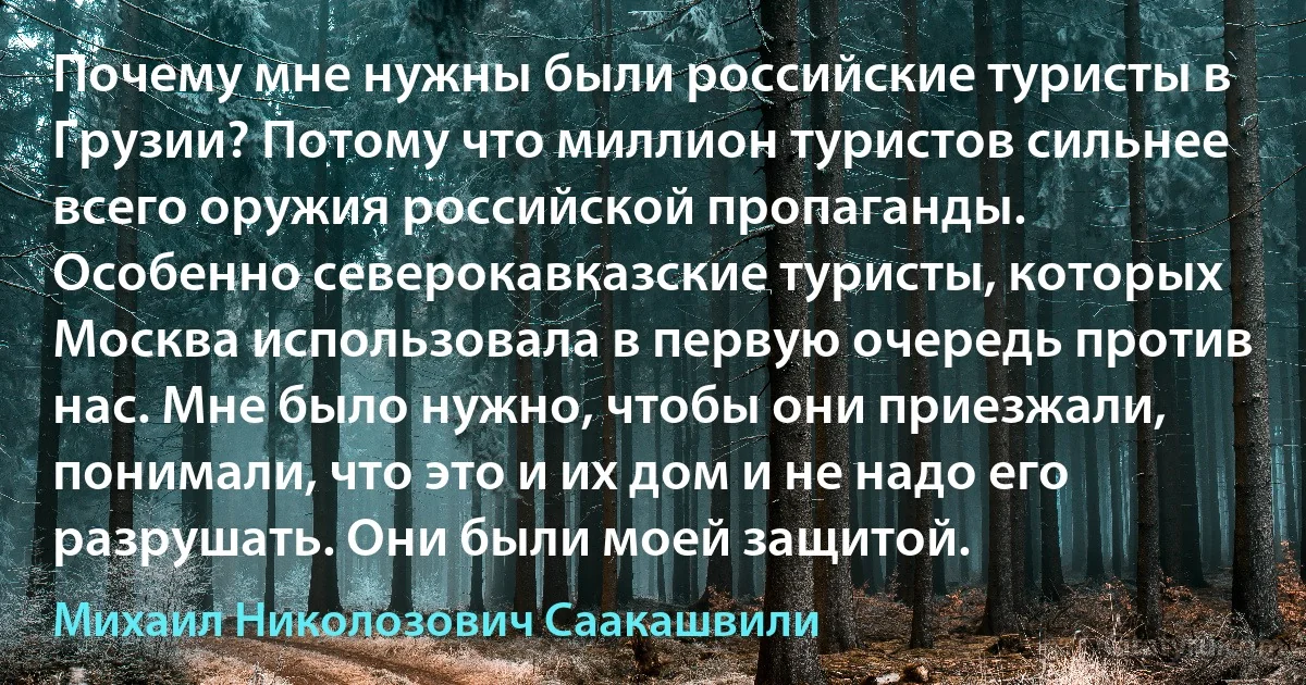 Почему мне нужны были российские туристы в Грузии? Потому что миллион туристов сильнее всего оружия российской пропаганды. Особенно северокавказские туристы, которых Москва использовала в первую очередь против нас. Мне было нужно, чтобы они приезжали, понимали, что это и их дом и не надо его разрушать. Они были моей защитой. (Михаил Николозович Саакашвили)