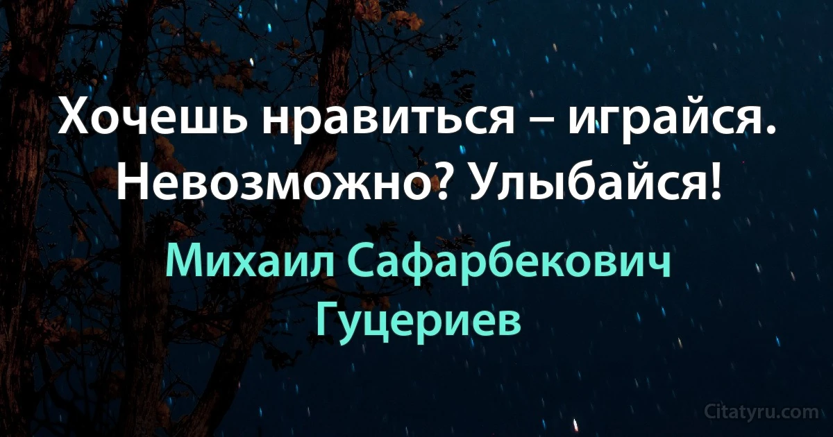 Хочешь нравиться – играйся. 
Невозможно? Улыбайся! (Михаил Сафарбекович Гуцериев)