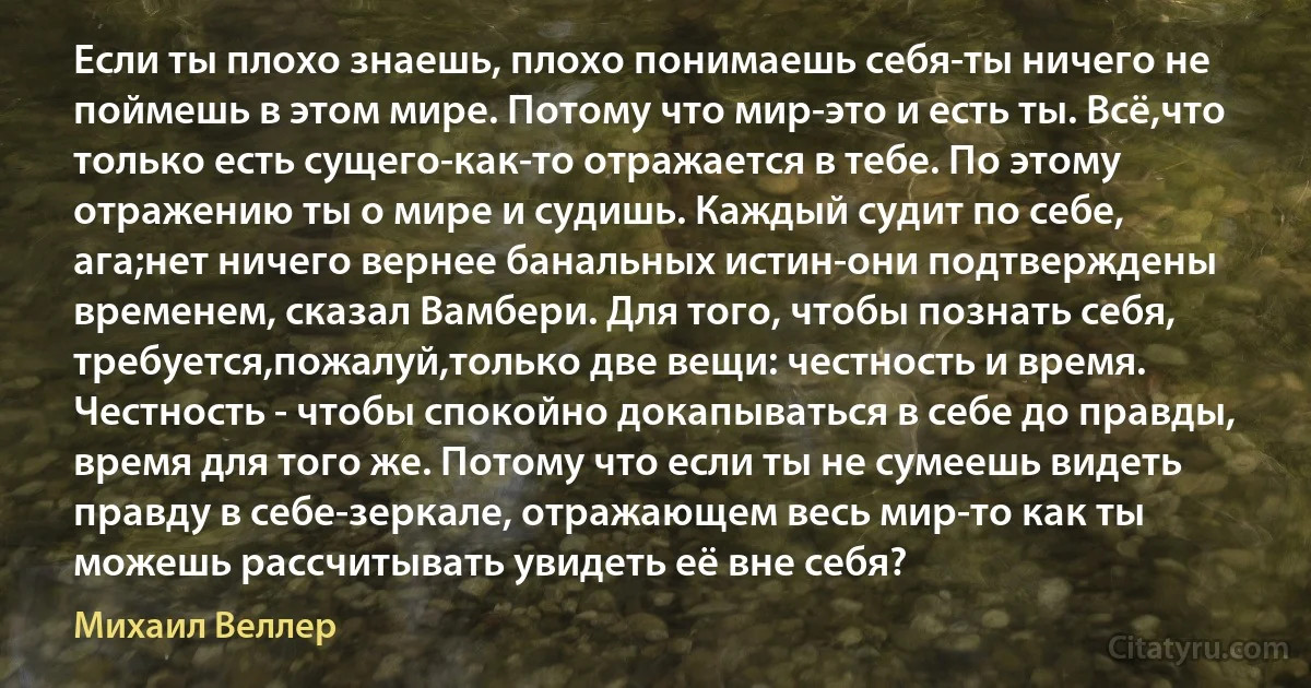 Если ты плохо знаешь, плохо понимаешь себя-ты ничего не поймешь в этом мире. Потому что мир-это и есть ты. Всё,что только есть сущего-как-то отражается в тебе. По этому отражению ты о мире и судишь. Каждый судит по себе, ага;нет ничего вернее банальных истин-они подтверждены временем, сказал Вамбери. Для того, чтобы познать себя, требуется,пожалуй,только две вещи: честность и время. Честность - чтобы спокойно докапываться в себе до правды, время для того же. Потому что если ты не сумеешь видеть правду в себе-зеркале, отражающем весь мир-то как ты можешь рассчитывать увидеть её вне себя? (Михаил Веллер)