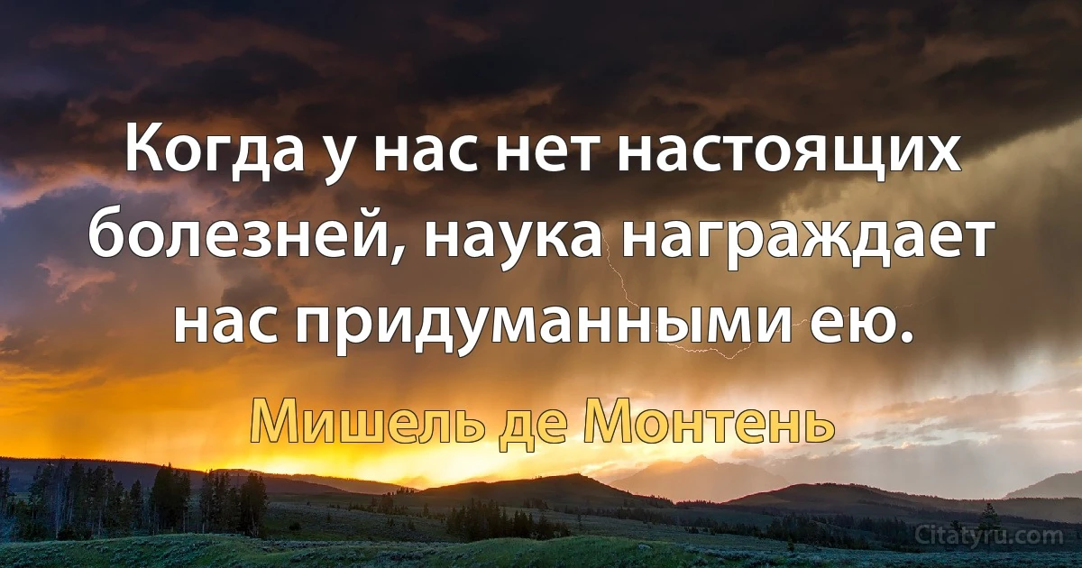 Когда у нас нет настоящих болезней, наука награждает нас придуманными ею. (Мишель де Монтень)