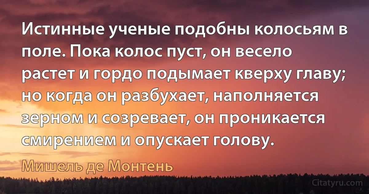 Истинные ученые подобны колосьям в поле. Пока колос пуст, он весело растет и гордо подымает кверху главу; но когда он разбухает, наполняется зерном и созревает, он проникается смирением и опускает голову. (Мишель де Монтень)