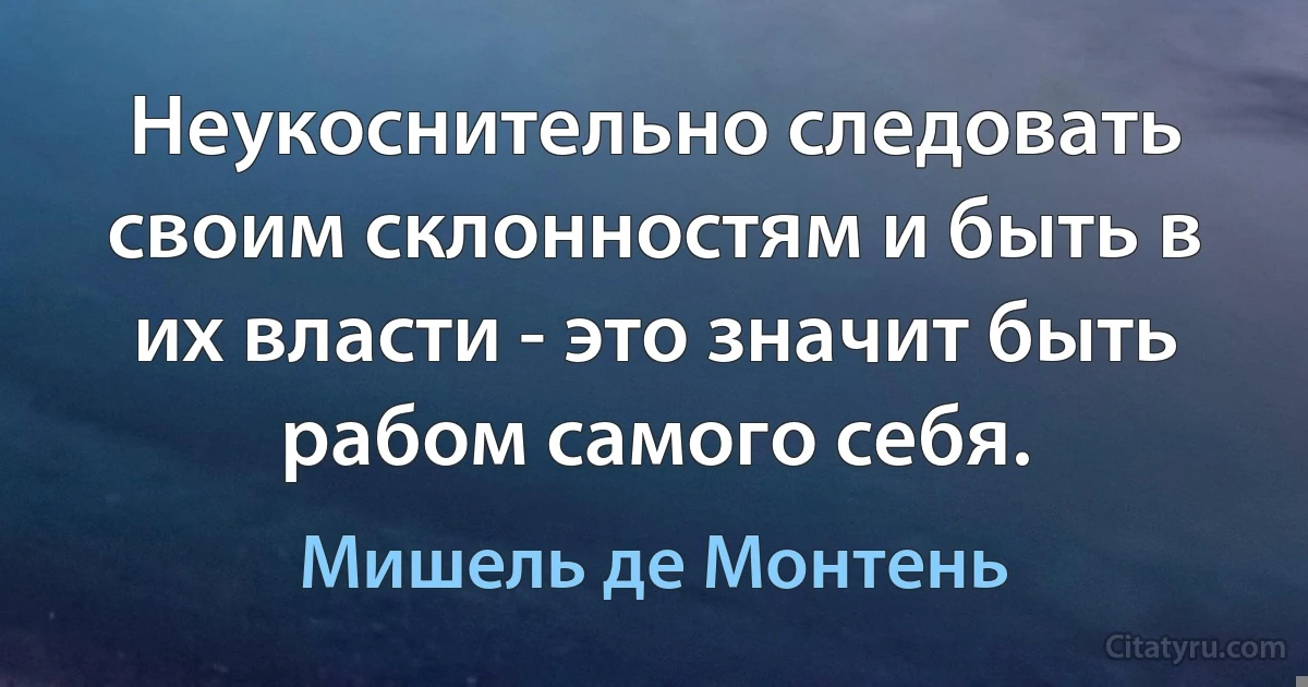 Неукоснительно следовать своим склонностям и быть в их власти - это значит быть рабом самого себя. (Мишель де Монтень)