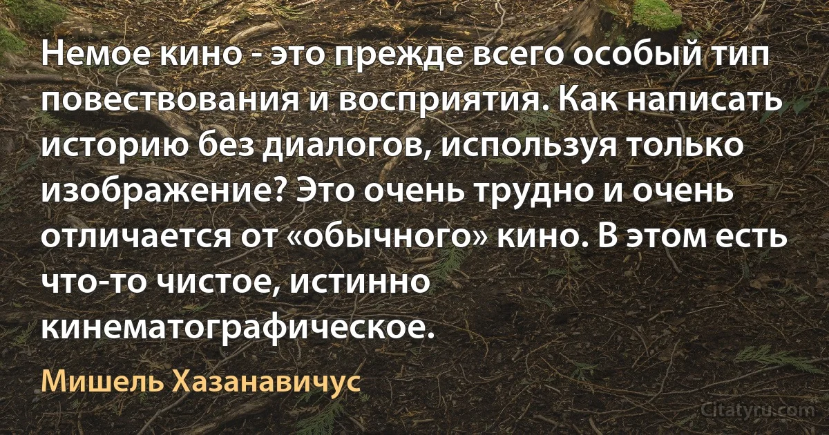 Немое кино - это прежде всего особый тип повествования и восприятия. Как написать историю без диалогов, используя только изображение? Это очень трудно и очень отличается от «обычного» кино. В этом есть что-то чистое, истинно кинематографическое. (Мишель Хазанавичус)