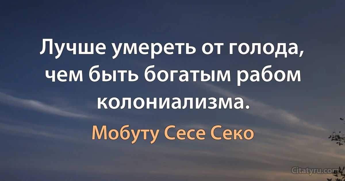 Лучше умереть от голода, чем быть богатым рабом колониализма. (Мобуту Сесе Секо)